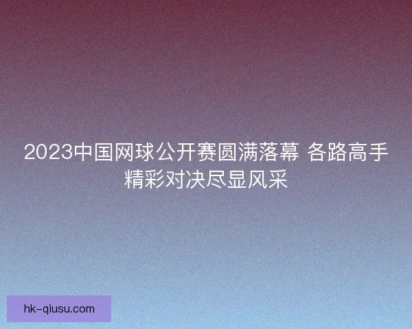2023中国网球公开赛圆满落幕 各路高手精彩对决尽显风采