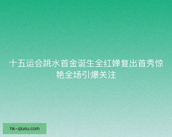 十五运会跳水首金诞生全红婵复出首秀惊艳全场引爆关注