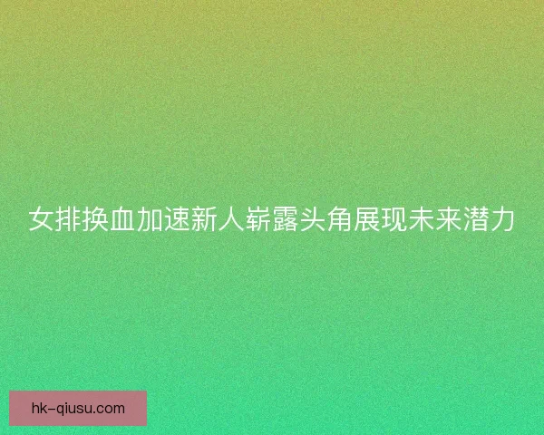 女排换血加速新人崭露头角展现未来潜力